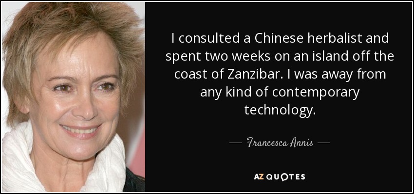 I consulted a Chinese herbalist and spent two weeks on an island off the coast of Zanzibar. I was away from any kind of contemporary technology. - Francesca Annis