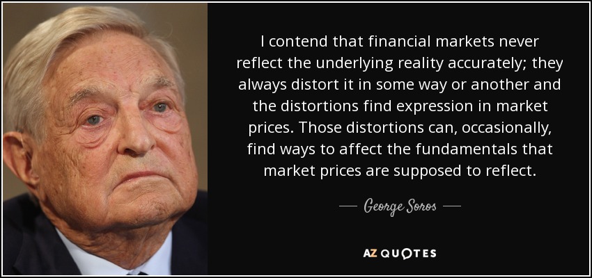 I contend that financial markets never reflect the underlying reality accurately; they always distort it in some way or another and the distortions find expression in market prices. Those distortions can, occasionally, find ways to affect the fundamentals that market prices are supposed to reflect. - George Soros
