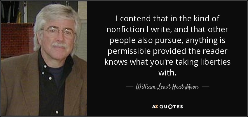 I contend that in the kind of nonfiction I write, and that other people also pursue, anything is permissible provided the reader knows what you're taking liberties with. - William Least Heat-Moon