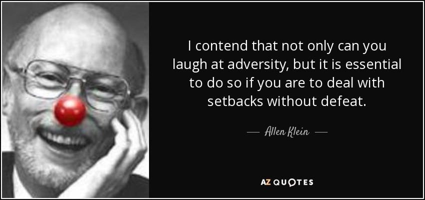I contend that not only can you laugh at adversity, but it is essential to do so if you are to deal with setbacks without defeat. - Allen Klein