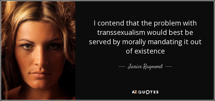 I contend that the problem with transsexualism would best be served by morally mandating it out of existence - Janice Raymond