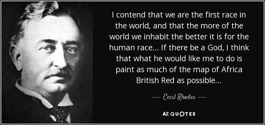 I contend that we are the first race in the world, and that the more of the world we inhabit the better it is for the human race... If there be a God, I think that what he would like me to do is paint as much of the map of Africa British Red as possible... - Cecil Rhodes