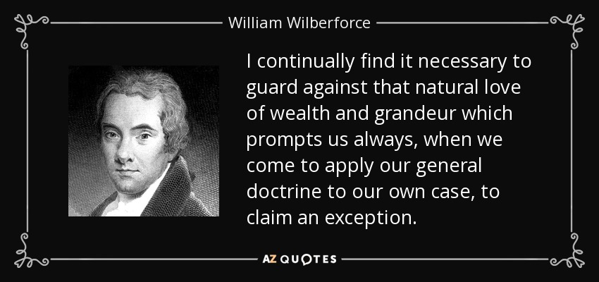 I continually find it necessary to guard against that natural love of wealth and grandeur which prompts us always, when we come to apply our general doctrine to our own case, to claim an exception. - William Wilberforce