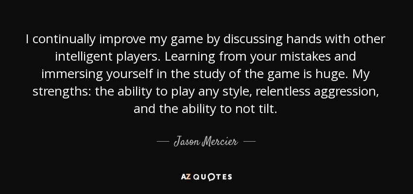 I continually improve my game by discussing hands with other intelligent players. Learning from your mistakes and immersing yourself in the study of the game is huge. My strengths: the ability to play any style, relentless aggression, and the ability to not tilt. - Jason Mercier