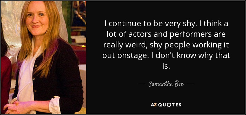 I continue to be very shy. I think a lot of actors and performers are really weird, shy people working it out onstage. I don't know why that is. - Samantha Bee