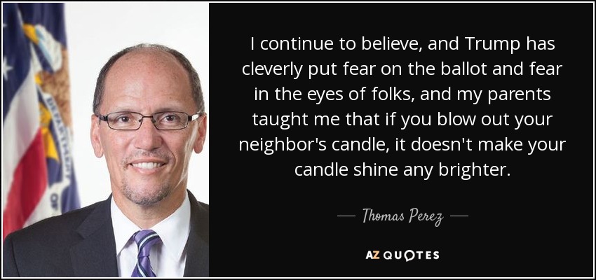 I continue to believe, and Trump has cleverly put fear on the ballot and fear in the eyes of folks, and my parents taught me that if you blow out your neighbor's candle, it doesn't make your candle shine any brighter. - Thomas Perez