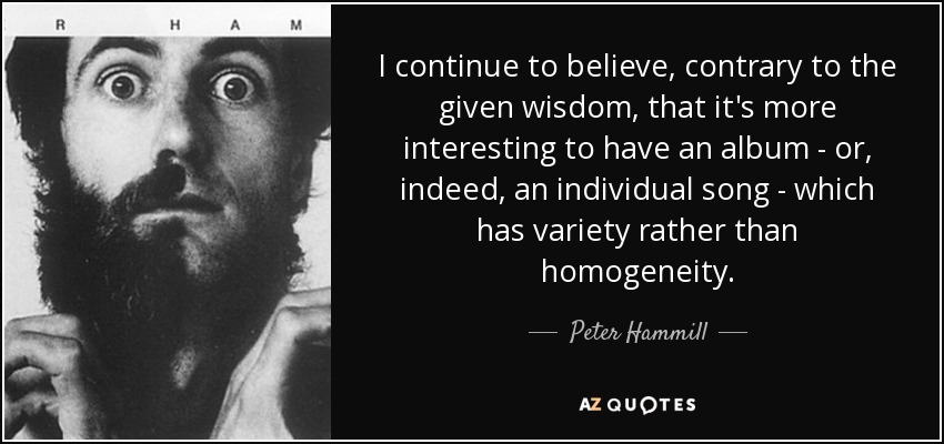 I continue to believe, contrary to the given wisdom, that it's more interesting to have an album - or, indeed, an individual song - which has variety rather than homogeneity. - Peter Hammill