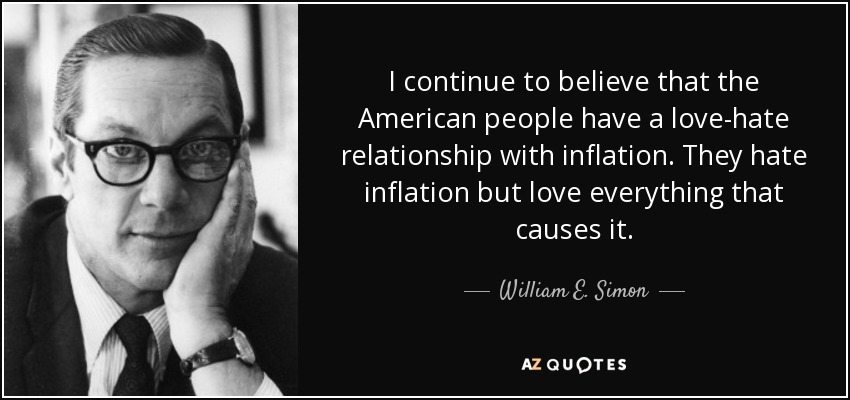 I continue to believe that the American people have a love-hate relationship with inflation. They hate inflation but love everything that causes it. - William E. Simon
