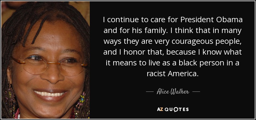 I continue to care for President Obama and for his family. I think that in many ways they are very courageous people, and I honor that, because I know what it means to live as a black person in a racist America. - Alice Walker
