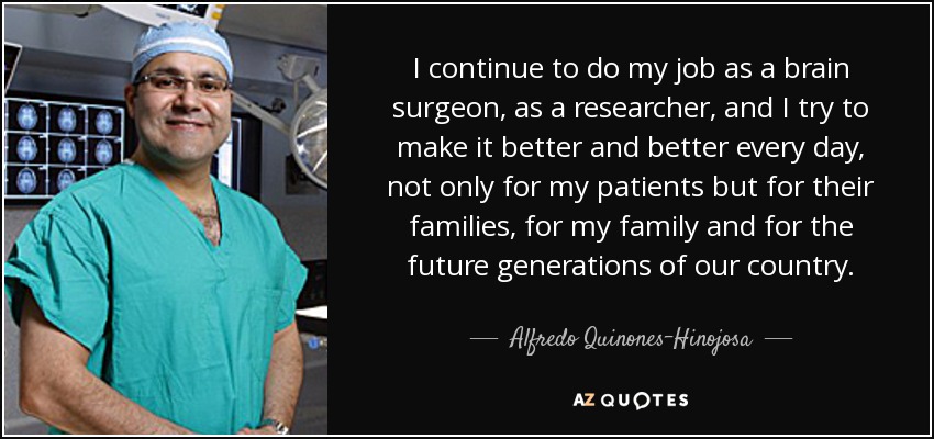 I continue to do my job as a brain surgeon, as a researcher, and I try to make it better and better every day, not only for my patients but for their families, for my family and for the future generations of our country. - Alfredo Quinones-Hinojosa
