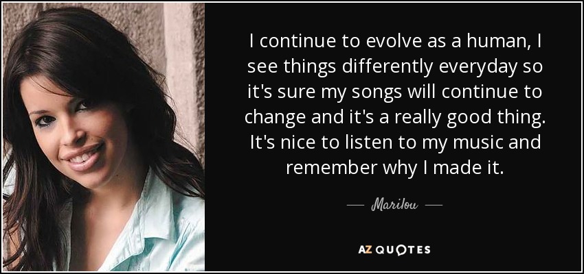 I continue to evolve as a human, I see things differently everyday so it's sure my songs will continue to change and it's a really good thing. It's nice to listen to my music and remember why I made it. - Marilou