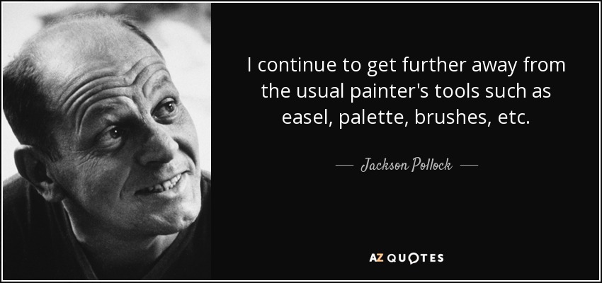 I continue to get further away from the usual painter's tools such as easel, palette, brushes, etc. - Jackson Pollock