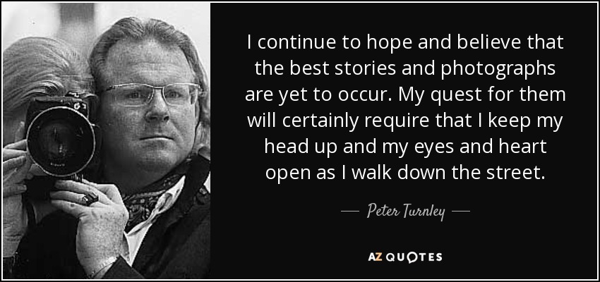 I continue to hope and believe that the best stories and photographs are yet to occur. My quest for them will certainly require that I keep my head up and my eyes and heart open as I walk down the street. - Peter Turnley