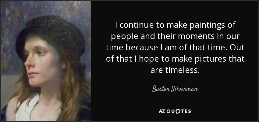I continue to make paintings of people and their moments in our time because I am of that time. Out of that I hope to make pictures that are timeless. - Burton Silverman
