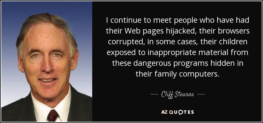I continue to meet people who have had their Web pages hijacked, their browsers corrupted, in some cases, their children exposed to inappropriate material from these dangerous programs hidden in their family computers. - Cliff Stearns