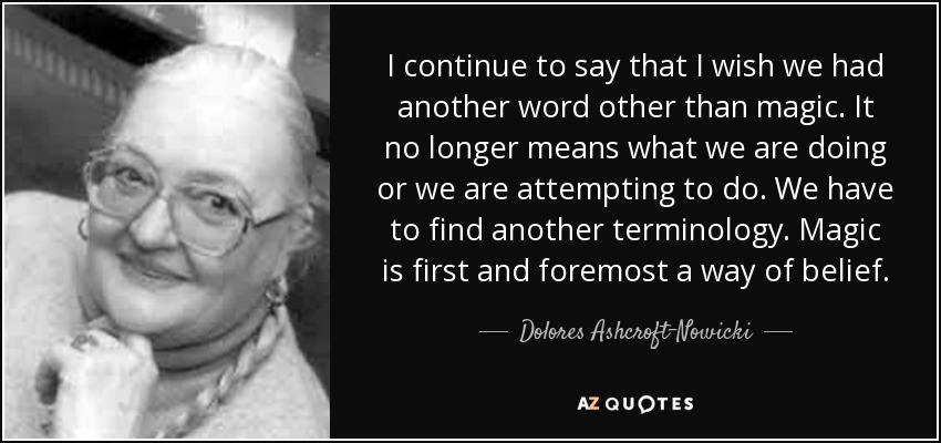 I continue to say that I wish we had another word other than magic. It no longer means what we are doing or we are attempting to do. We have to find another terminology. Magic is first and foremost a way of belief. - Dolores Ashcroft-Nowicki