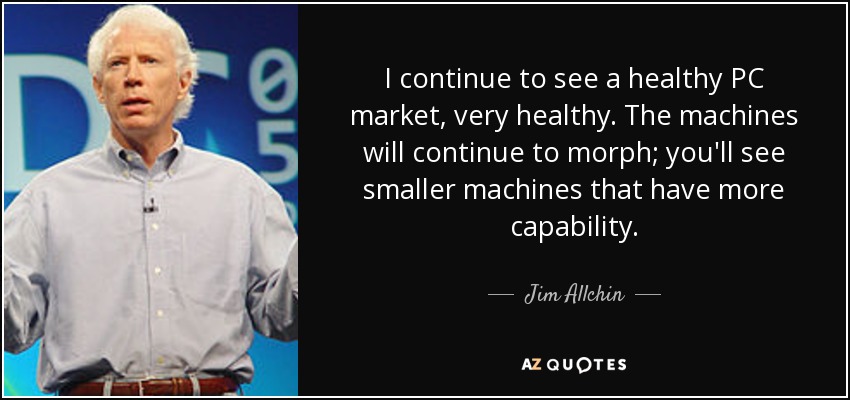 I continue to see a healthy PC market, very healthy. The machines will continue to morph; you'll see smaller machines that have more capability. - Jim Allchin