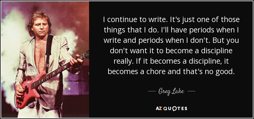 I continue to write. It's just one of those things that I do. I'll have periods when I write and periods when I don't. But you don't want it to become a discipline really. If it becomes a discipline, it becomes a chore and that's no good. - Greg Lake