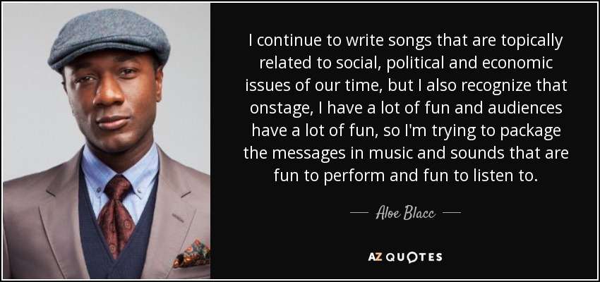 I continue to write songs that are topically related to social, political and economic issues of our time, but I also recognize that onstage, I have a lot of fun and audiences have a lot of fun, so I'm trying to package the messages in music and sounds that are fun to perform and fun to listen to. - Aloe Blacc