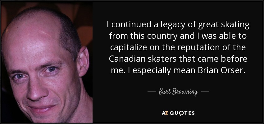 I continued a legacy of great skating from this country and I was able to capitalize on the reputation of the Canadian skaters that came before me. I especially mean Brian Orser. - Kurt Browning