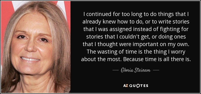 I continued for too long to do things that I already knew how to do, or to write stories that I was assigned instead of fighting for stories that I couldn't get, or doing ones that I thought were important on my own. The wasting of time is the thing I worry about the most. Because time is all there is. - Gloria Steinem