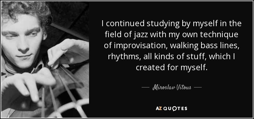 I continued studying by myself in the field of jazz with my own technique of improvisation, walking bass lines, rhythms, all kinds of stuff, which I created for myself. - Miroslav Vitous