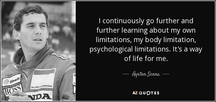 I continuously go further and further learning about my own limitations, my body limitation, psychological limitations. It's a way of life for me. - Ayrton Senna