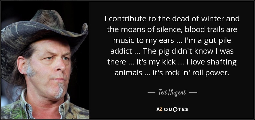 I contribute to the dead of winter and the moans of silence, blood trails are music to my ears … I'm a gut pile addict … The pig didn't know I was there … it's my kick … I love shafting animals … it's rock 'n' roll power. - Ted Nugent