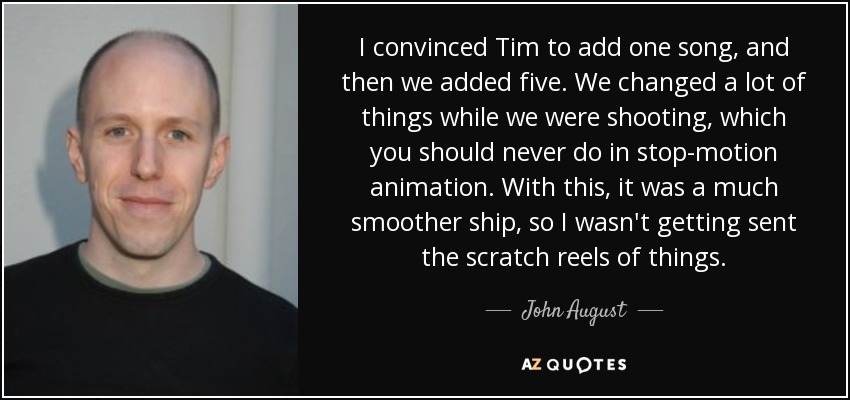 I convinced Tim to add one song, and then we added five. We changed a lot of things while we were shooting, which you should never do in stop-motion animation. With this, it was a much smoother ship, so I wasn't getting sent the scratch reels of things. - John August