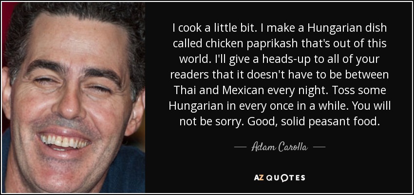 I cook a little bit. I make a Hungarian dish called chicken paprikash that's out of this world. I'll give a heads-up to all of your readers that it doesn't have to be between Thai and Mexican every night. Toss some Hungarian in every once in a while. You will not be sorry. Good, solid peasant food. - Adam Carolla