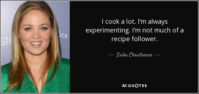 I cook a lot. I'm always experimenting. I'm not much of a recipe follower. - Erika Christensen