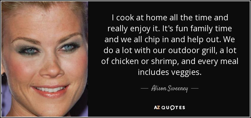 I cook at home all the time and really enjoy it. It's fun family time and we all chip in and help out. We do a lot with our outdoor grill, a lot of chicken or shrimp, and every meal includes veggies. - Alison Sweeney