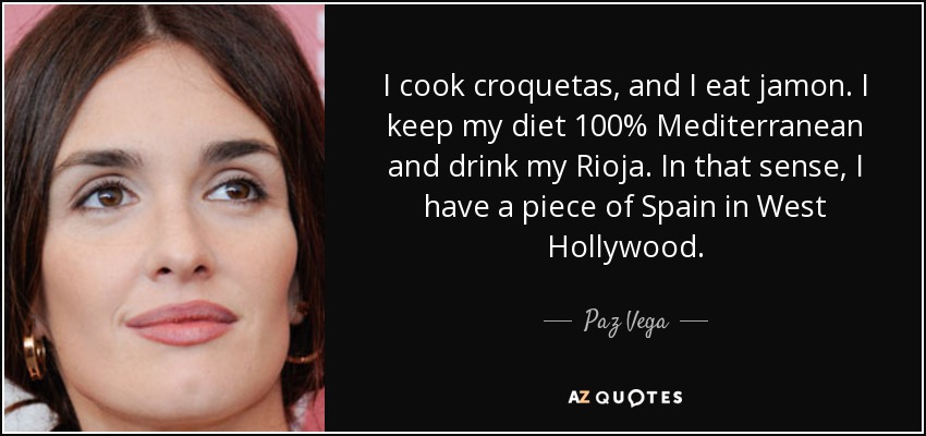 I cook croquetas, and I eat jamon. I keep my diet 100% Mediterranean and drink my Rioja. In that sense, I have a piece of Spain in West Hollywood. - Paz Vega