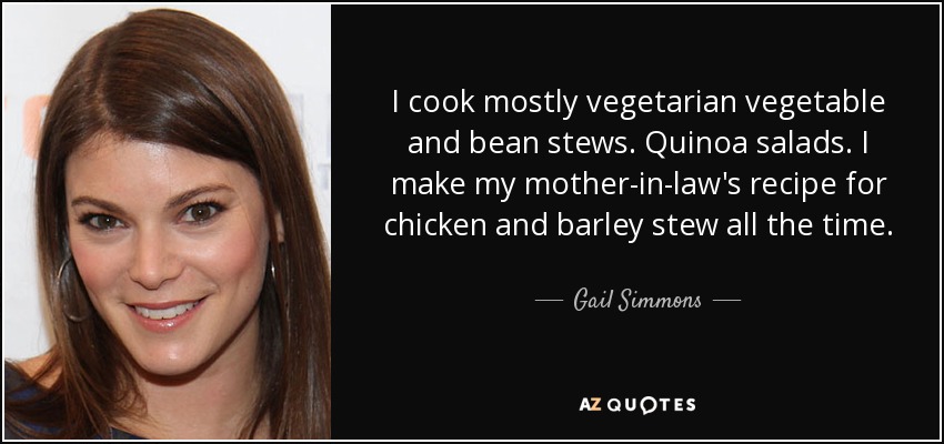 I cook mostly vegetarian vegetable and bean stews. Quinoa salads. I make my mother-in-law's recipe for chicken and barley stew all the time. - Gail Simmons