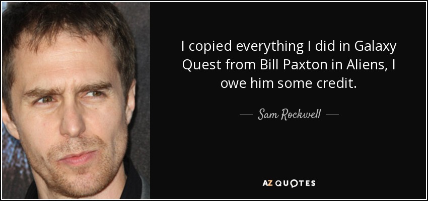 I copied everything I did in Galaxy Quest from Bill Paxton in Aliens, I owe him some credit. - Sam Rockwell