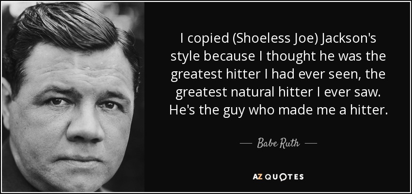 I copied (Shoeless Joe) Jackson's style because I thought he was the greatest hitter I had ever seen, the greatest natural hitter I ever saw. He's the guy who made me a hitter. - Babe Ruth