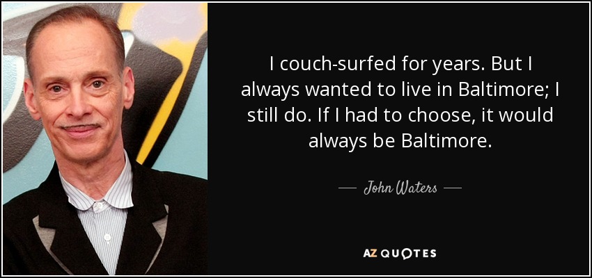 I couch-surfed for years. But I always wanted to live in Baltimore; I still do. If I had to choose, it would always be Baltimore. - John Waters