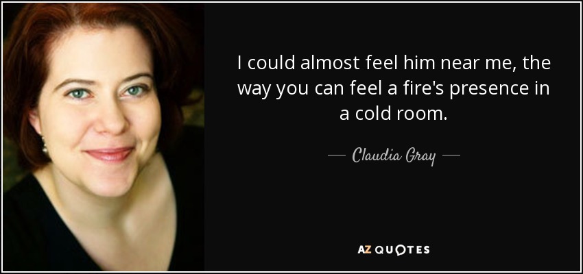 I could almost feel him near me, the way you can feel a fire's presence in a cold room. - Claudia Gray