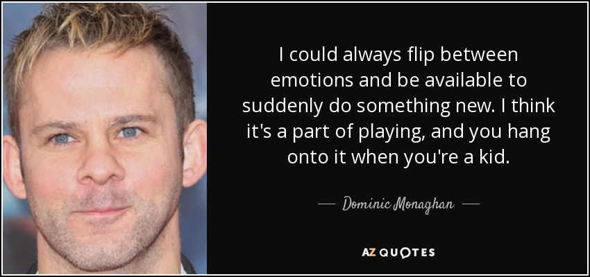 I could always flip between emotions and be available to suddenly do something new. I think it's a part of playing, and you hang onto it when you're a kid. - Dominic Monaghan