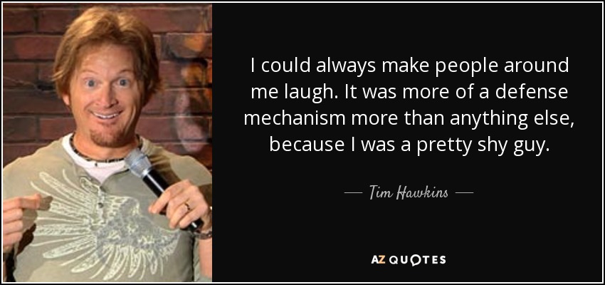 I could always make people around me laugh. It was more of a defense mechanism more than anything else, because I was a pretty shy guy. - Tim Hawkins
