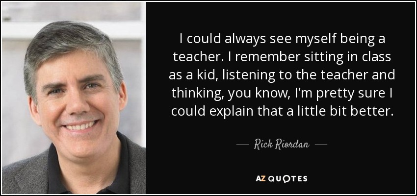I could always see myself being a teacher. I remember sitting in class as a kid, listening to the teacher and thinking, you know, I'm pretty sure I could explain that a little bit better. - Rick Riordan
