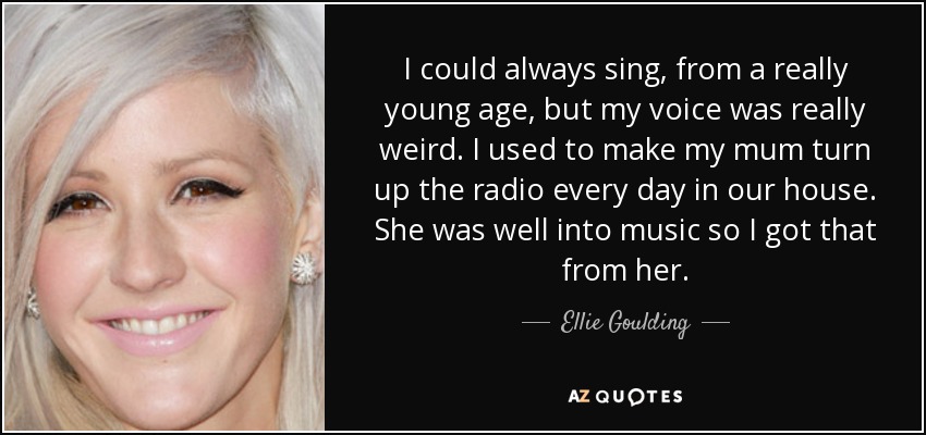 I could always sing, from a really young age, but my voice was really weird. I used to make my mum turn up the radio every day in our house. She was well into music so I got that from her. - Ellie Goulding