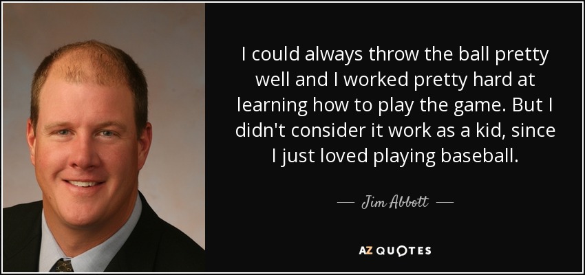 I could always throw the ball pretty well and I worked pretty hard at learning how to play the game. But I didn't consider it work as a kid, since I just loved playing baseball. - Jim Abbott