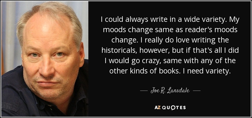 I could always write in a wide variety. My moods change same as reader's moods change. I really do love writing the historicals, however, but if that's all I did I would go crazy, same with any of the other kinds of books. I need variety. - Joe R. Lansdale