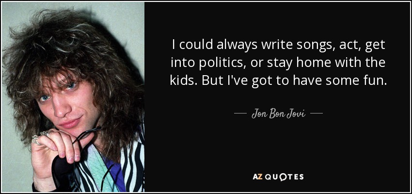 I could always write songs, act, get into politics, or stay home with the kids. But I've got to have some fun. - Jon Bon Jovi