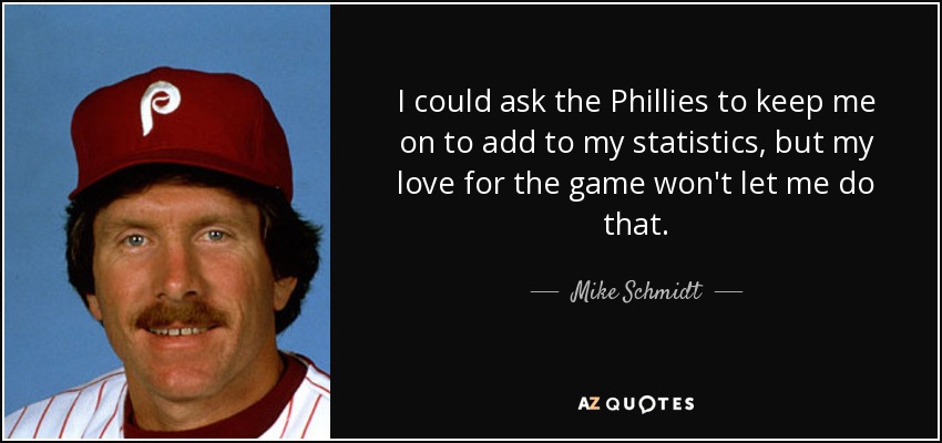 I could ask the Phillies to keep me on to add to my statistics, but my love for the game won't let me do that. - Mike Schmidt