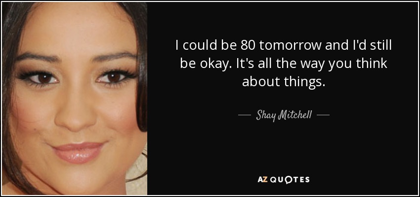 I could be 80 tomorrow and I'd still be okay. It's all the way you think about things. - Shay Mitchell