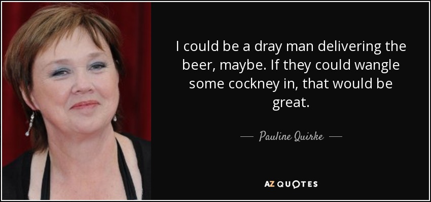 I could be a dray man delivering the beer, maybe. If they could wangle some cockney in, that would be great. - Pauline Quirke