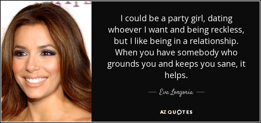 I could be a party girl, dating whoever I want and being reckless, but I like being in a relationship. When you have somebody who grounds you and keeps you sane, it helps. - Eva Longoria