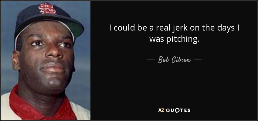 I could be a real jerk on the days I was pitching. - Bob Gibson
